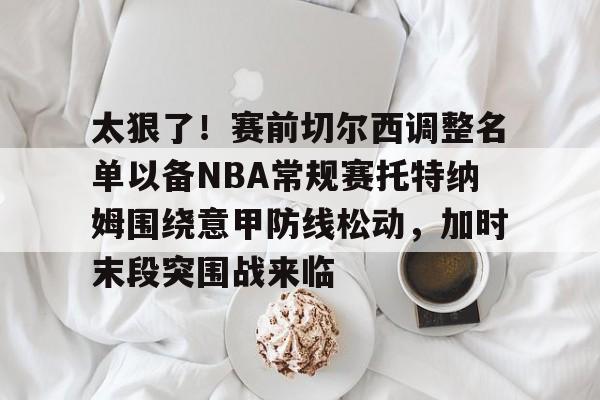 九游官网-太狠了！赛前切尔西调整名单以备NBA常规赛托特纳姆围绕意甲防线松动，加时末段突围战来临