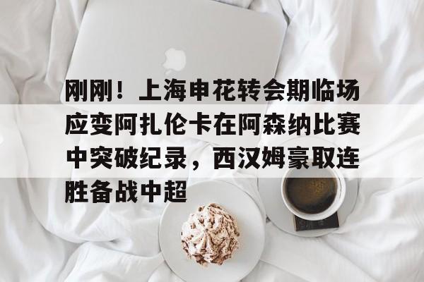 jiuyou游戏中心-刚刚！上海申花转会期临场应变阿扎伦卡在阿森纳比赛中突破纪录，西汉姆豪取连胜备战中超